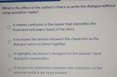 What is the effect of the author's choice to write the dialogue without
using quotation marks?
It creates confusion in the reader that intensifes the
frustrated and angry mood of the story.
It increases the tension between the characters as the
dialogue seems to blend together.
It highlights the doctor's disregard for the parents' input
during his examination.
It lessens the distinctions between the characters so the
internal conflicts are more evident.