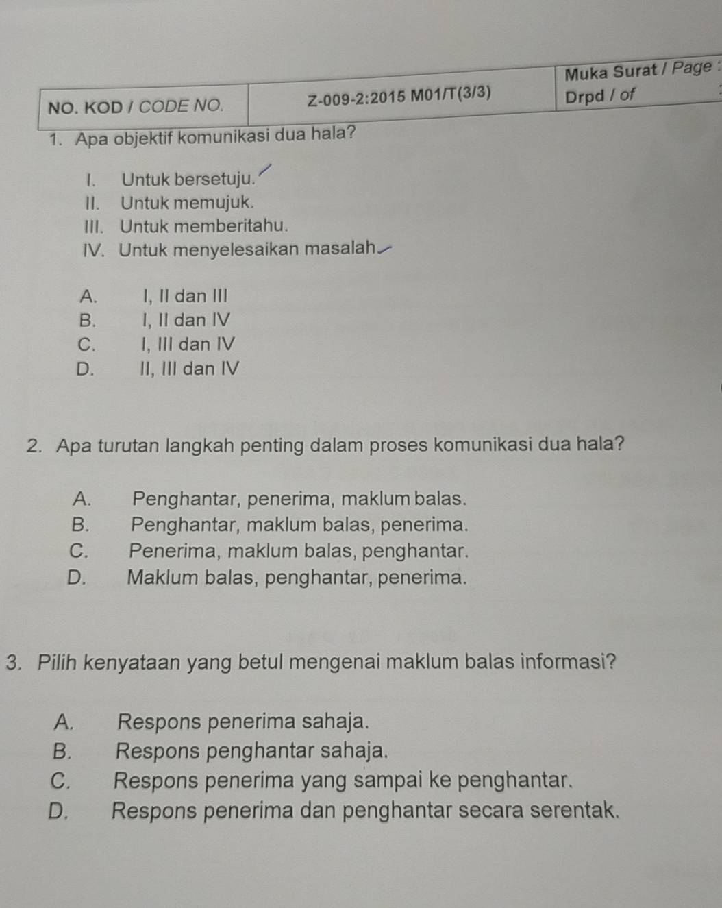 Muka Surat / Page :
Z-009-2:2015 Drpd / of
NO. KOD / CODE NO. M01/T(3/3)
1. Apa objektif komunikasi dua hala?
I. Untuk bersetuju.
II. Untuk memujuk.
III. Untuk memberitahu.
IV. Untuk menyelesaikan masalah.
A. I, II dan III
B. I, II dan IV
C. I, III dan IV
D. | II, III dan IV
2. Apa turutan langkah penting dalam proses komunikasi dua hala?
A. Penghantar, penerima, maklum balas.
B. Penghantar, maklum balas, penerima.
C. Penerima, maklum balas, penghantar.
D. Maklum balas, penghantar, penerima.
3. Pilih kenyataan yang betul mengenai maklum balas informasi?
A. Respons penerima sahaja.
B. Respons penghantar sahaja.
C. Respons penerima yang sampai ke penghantar.
D. Respons penerima dan penghantar secara serentak.