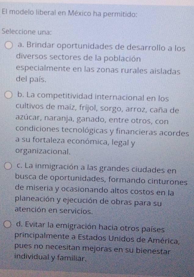 El modelo liberal en México ha permitido:
Seleccione una:
a. Brindar oportunidades de desarrollo a los
diversos sectores de la población
especialmente en las zonas rurales aisladas
del país.
b. La competitividad internacional en los
cultivos de maíz, fríjol, sorgo, arroz, caña de
azúcar, naranja, ganado, entre otros, con
condiciones tecnológicas y financieras acordes
a su fortaleza económica, legal y
organizacional.
c. La inmigración a las grandes ciudades en
busca de oportunidades, formando cinturones
de miseria y ocasionando altos costos en la
planeación y ejecución de obras para su
atención en servicios.
d. Evitar la emigración hacia otros países
principalmente a Estados Unidos de América,
pues no necesitan mejoras en su bienestar
individual y familiar.