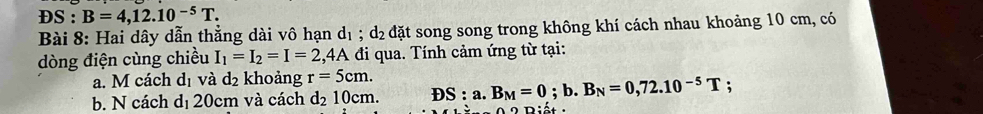 DS:B=4,12.10^(-5)T. 
Bài 8: Hai dây dẫn thẳng dài vô hạn d_1; d_2 đặt song song trong không khí cách nhau khoảng 10 cm, có 
dòng điện cùng chiều I_1=I_2=I=2,4A đi qua. Tính cảm ứng từ tại: 
a. M cách dị và d₂ khoảng r=5cm. 
b. N cách dị 20cm và cách d_210cm. DS:a.B_M=0;b. B_N=0,72.10^(-5)T; 
2 iết :