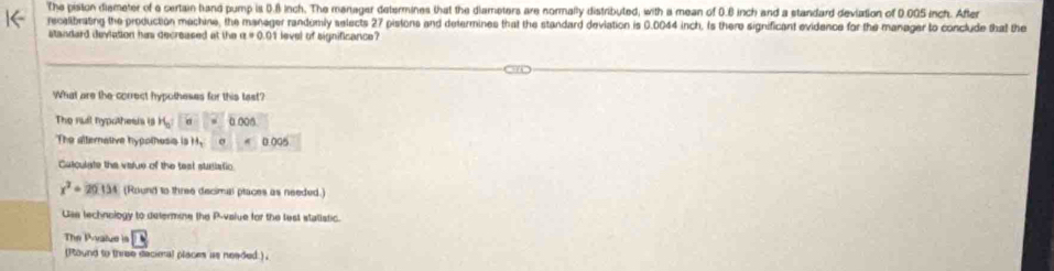 The piston diameter of a certain band pump is 0.8 inch. The manager determines that the diameters are normally distributed, with a mean of 0.6 inch and a standard deviation of 0.005 inch. After 
recalibrating the production machine, the manager randumly selects 27 pistons and determines that the standard deviation is 0.0044 inch. Is there significant evidence for the manager to conclude that the 
standard devlation his decreased at the level of significance? 
What are the correct hypotheses for this tast? 
The rul hypothesis is H_0 = 00
The atternative hypothesis is H_3 4 0.005
Culculate the vialue of the test stusistic
x^2+20154 (Round to three decimal ptaces as needed.) 
Use technology to determine the P -vaiue for the lest statistic. 
The Pyalue =10
( ound to three decimal places as neaded ) .