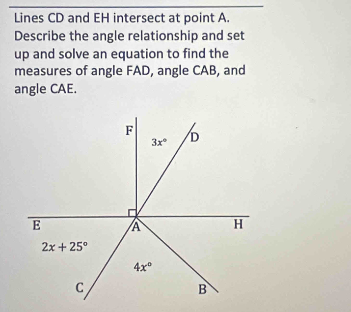 Lines CD and EH intersect at point A.
Describe the angle relationship and set
up and solve an equation to find the
measures of angle FAD, angle CAB, and
angle CAE.