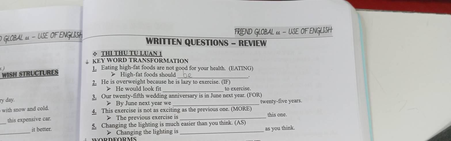 GLOBAL 11 - USE OF ENGLISH FRIEND GLOBAL 11 - USE OF ENGLISH 
WRITTEN QUESTIONS - REVIEW 
* THI THU TU LUAN 1 
KEY WORD TRANSFORMATION 
s. ) 1. Eating high-fat foods are not good for your health. (EATING) 
WISH STRUCTURES 
> High-fat foods should_ 
2. He is overweight because he is lazy to exercise. (IF) 
_ 
> He would look fit to exercise. 
3. Our twenty-fifth wedding anniversary is in June next year. (FOR) 
ry day. 
> By June next year we _twenty-five years. 
with snow and cold. 
4. This exercise is not as exciting as the previous one. (MORE) 
this one. 
this expensive car. > The previous exercise is_ 
_ 
it better. 5. Changing the lighting is much easier than you think. (AS) 
> Changing the lighting is as you think.