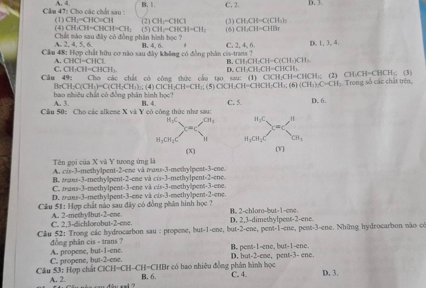 A. 4. B. 1. C. 2. D. 3.
Câu 47: Cho các chất sau :
(1) CH_2=CHCequiv CH (2) CH_2=CHCl (3) CH_3CH=C(CH_3)_2
(4) CH_3CH=CHCH=CH_2 (5) CH_2=CHCH=CH_2 (6) CH_3CH=CHBr
Chất nào sau đây có đồng phân hình học ?
A. 2, 4, 5, 6. B. 4, 6. C. 2, 4, 6. D. 1, 3, 4.
Câu 48: Hợp chất hữu cơ nào sau đây không có đồng phân cis-trans ?
A. CHCl=CHCl. B. CH_3CH_2CH=C(CH_3)CH_3.
C. CH_3CH=CHCH_3. D. CH_3CH_2CH=CHCH_3.
Câu 49: Cho các chất có công thức cầu tạo sau: (1) ClCH_2CH=CHCH_3; (2) CH_3CH=CHCH_3; (3)
B CH_2C(CH_3)=C(CH_2CH_3) ;(4)CICH_2CH=CH_2;(5) ClCH_2CH=CHCH_2CH_3;(6)(CH_3)_2C=CH_2. Trong số các chất trên,
bao nhiêu chất có đồng phân hình học?
A. 3. B. 4. C. 5. D. 6.
Câu 50: Cho các alkene X và Y có công thức như sau:
(X) (Y)
Tên gọi của X và Y tưong ứng là
A. cis-3-methylpent-2-ene và trans-3-methylpent-3-ene.
B. trans-3-methylpent-2-ene và cis-3-methylpent-2-ene.
C. trans-3-methylpent-3-ene và cis-3-methylpent-3-ene.
D. trans-3-methylpent-3-ene và cis-3-methylpent-2-ene.
Câu 51: Hợp chất nào sau đây có đồng phân hình học ?
B. 2-chloro-but-1-ene.
A. 2-methylbut-2-ene.
C. 2,3-dichlorobut-2-ene. D. 2,3-dimethylpent-2-ene.
Câu 52: Trong các hydrocarbon sau : propene, but-1-ene, but-2-ene, pent-1-ene, pent-3-ene. Những hydrocarbon nào có
đồng phân cis - trans ?
A. propene, but-1-ene. B. pent-1-ene, but-1-ene.
C. propene, but-2-ene. D. but-2-ene, pent-3- ene.
Câu 53: Hợp chất ClCH=CH-CH=CHBr có bao nhiêu đồng phân hình học
A. 2. B. 6.
C. 4. D. 3.
sa u   đây sai  ?