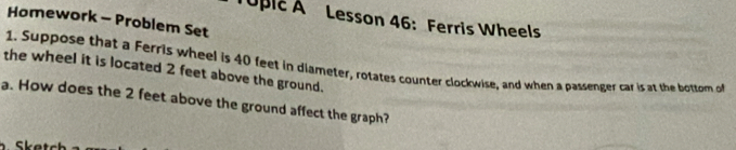 Toplc A Lesson 46: Ferris Wheels 
Homework - Problem Set 
1. Suppose that a Ferris wheel is 40 feet in diameter, rotates counter clockwise, and when a passenger car is at the bottomn of 
the wheel it is located 2 feet above the ground. 
a. How does the 2 feet above the ground affect the graph?