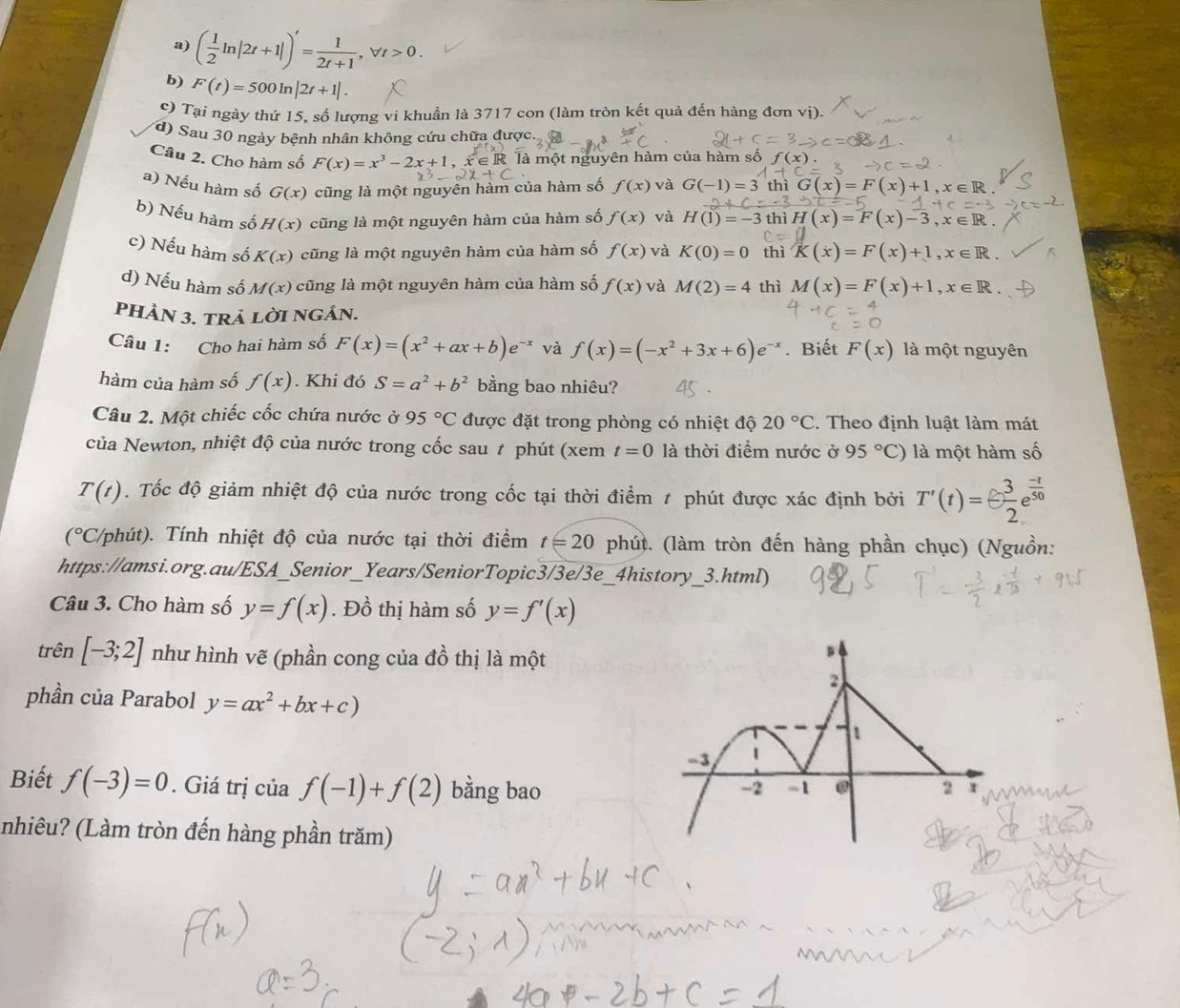 ( 1/2 ln |2t+1|)'= 1/2t+1 ,forall t>0.
b) F(t)=500ln |2t+1|.
O Tại ngày thứ 15, số lượng vi khuẩn là 3717 con (làm tròn kết quả đến hàng đơn vị).
d) Sau 30 ngày bệnh nhân không cứu chữa được. 
Câu 2. Cho hàm số F(x)=x^3-2x+1, , x ∈ R là một nguyên hàm của hàm số f(
a) Nếu hàm số G(x) cũng là một nguyên hàm của hàm số f(x) và G(-1)=3 thì G(x)=F(x)+1,x∈ R.
b) Nếu hàm số H(x) cũng là một nguyên hàm của hàm số f(x) và H(1)=-3 thì H(x)=F(x)-3,x∈ R.
c) Nếu hàm số K(x) cũng là một nguyên hàm của hàm số f(x) và K(0)=0 thì K(x)=F(x)+1,x∈ R.
d) Nếu hàm số M(x) cũng là một nguyên hàm của hàm số f(x) và M(2)=4 thì M(x)=F(x)+1,x∈ R.
PHÀN 3. trả lời ngÁn.
Câu 1: Cho hai hàm số F(x)=(x^2+ax+b)e^(-x) và f(x)=(-x^2+3x+6)e^(-x). Biết F(x) là một nguyên
hàm của hàm số f(x). Khi đó S=a^2+b^2 bằng bao nhiêu?
Câu 2. Một chiếc cốc chứa nước ở 95°C được đặt trong phòng có nhiệt độ 20°C. Theo định luật làm mát
của Newton, nhiệt độ của nước trong cốc sau # phút (xem t=0 là thời điểm nước ở 95°C) là một hàm số
T(t). Tốc độ giảm nhiệt độ của nước trong cốc tại thời điểm # phút được xác định bởi T'(t)=- 3/2 e^(frac -t)50
(^circ C C/phút). Tính nhiệt độ của nước tại thời điểm t=20 phút. (làm tròn đến hàng phần chục) (Nguồn:
https://amsi.org.au/ESA_Senior_Years/SeniorTopic3/3e/3e_4history_3.html)
Câu 3. Cho hàm số y=f(x). Đồ thị hàm số y=f'(x)
trên [-3;2] như hình vẽ (phần cong của đồ thị là một
phần của Parabol y=ax^2+bx+c)
Biết f(-3)=0. Giá trị của f(-1)+f(2) bằng bao 
(nhiêu? (Làm tròn đến hàng phần trăm)