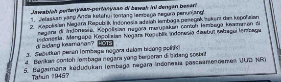 Jawablah pertanyaan-pertanyaan di bawah ini dengan benar! 
1. Jelaskan yang Anda ketahui tentang lembaga negara penunjang! 
2. Kepolisian Negara Republik Indonesia adalah lembaga penegak hukum dan kepolisian 
negara di Indonesia. Kepolisian negara merupakan contoh lembaga keamanan di 
Indonesia. Mengapa Kepolisian Negara Republik Indonesia disebut sebagai lembaga 
di bidang keamanan? HOTS 
3. Sebutkan peran lembaga negara dalam bidang politik! 
4. Berikan contoh lembaga negara yang berperan di bidang sosial! 
5. Bagaimana kedudukan lembaga negara Indonesia pascaamendemen UUD NRI 
Tahun 1945?