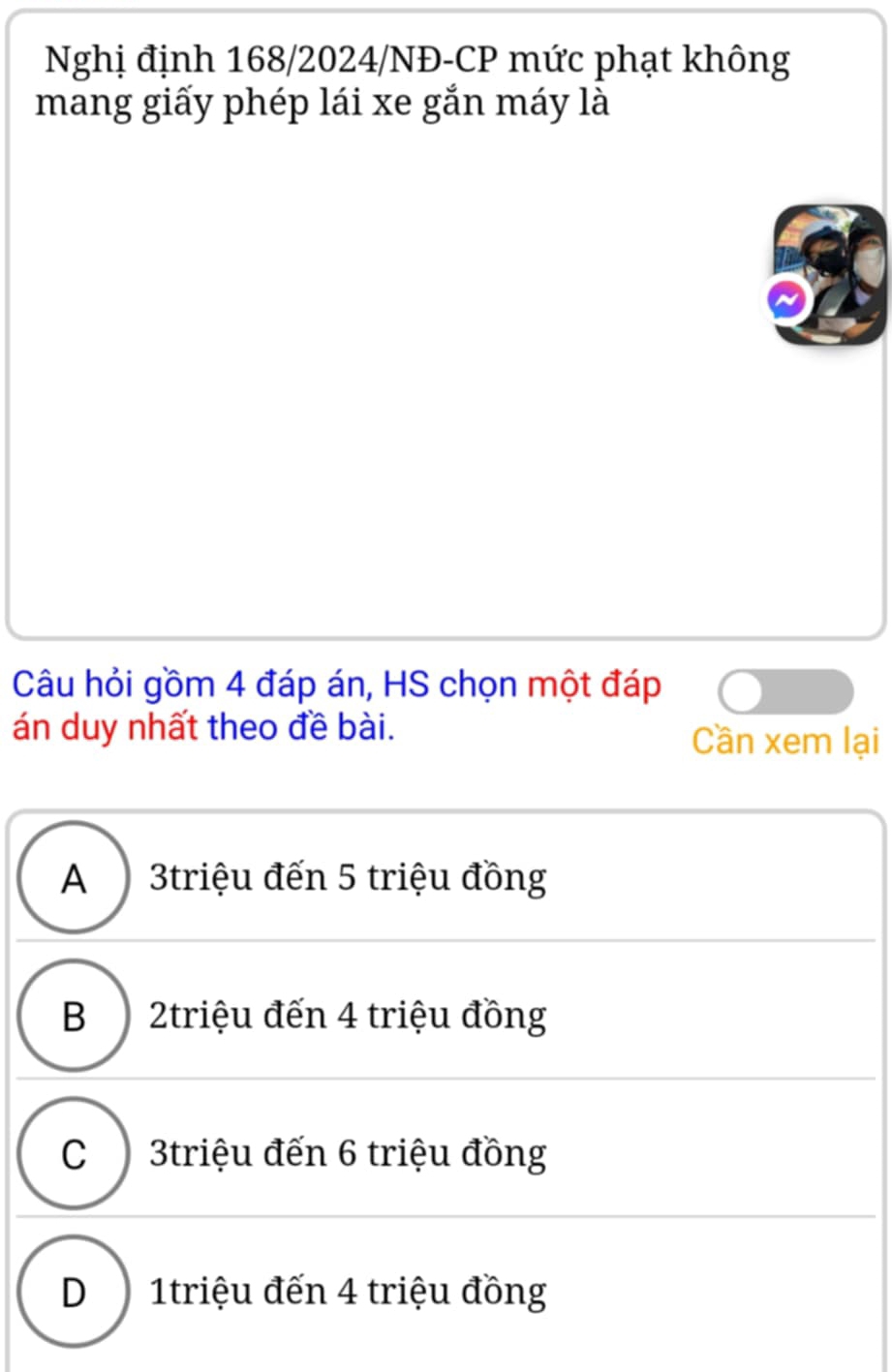 Nghị định 168/2024/NĐ-CP mức phạt không
mang giấy phép lái xe gắn máy là
Câu hỏi gồm 4 đáp án, HS chọn một đáp
án duy nhất theo đề bài. Cần xem lại
A 3triệu đến 5 triệu đồng
B ) 2triệu đến 4 triệu đồng
C 3triệu đến 6 triệu đồng
D 1triệu đến 4 triệu đồng