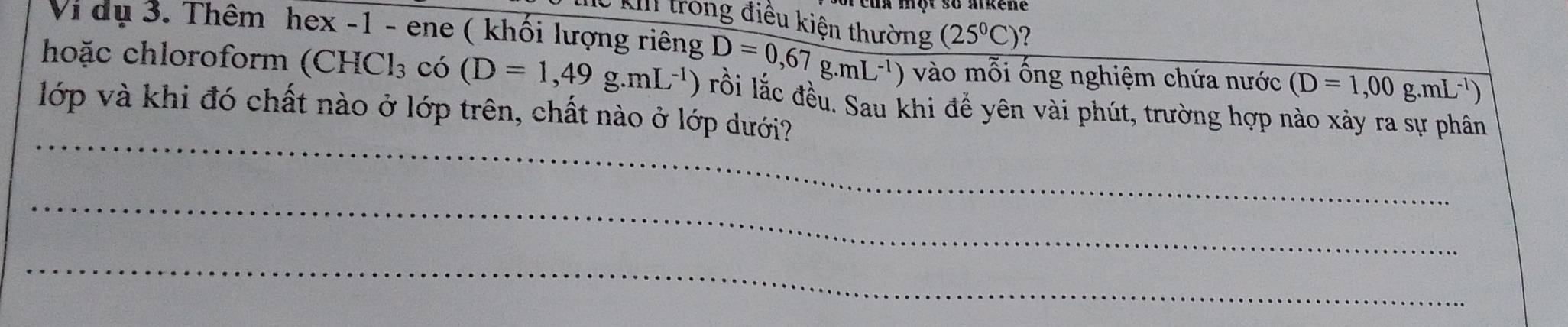 Kừ kI trong điều kiện thường (25°C) ? 
Vi dụ 3. Thêm hex -1 - ene ( khối lượng riêng D=0,67g.mL^(-1)) ) vào mỗi ống nghiệm chứa nước (D=1,00g.mL^(-1))
hoặc chloroform (CHCl₃ có (D=1,49g.mL^(-1)) lồi lắc đều. Sau khi để yên vài phút, trường hợp nào xảy ra sự phân 
_ 
lớp và khi đó chất nào ở lớp trên, chất nào ở lớp dưới? 
_ 
_