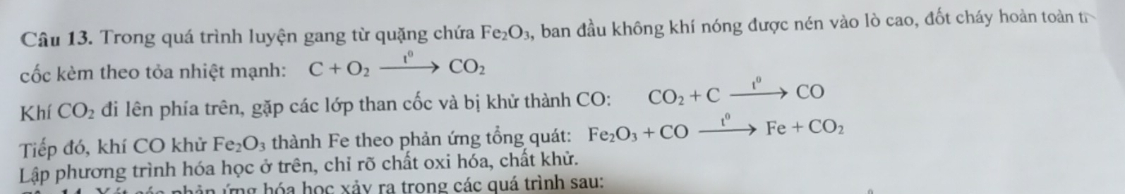 Trong quá trình luyện gang từ quặng chứa Fe_2O_3 , ban đầu không khí nóng được nén vào lò cao, đốt cháy hoàn toàn t 
cốc kèm theo tỏa nhiệt mạnh: C+O_2xrightarrow I^0CO_2
Khí CO_2 đi lên phía trên, gặp các lớp than cốc và bị khử thành CO: CO_2+Cxrightarrow I^0CO
Tiếp đó, khí CO khử Fe_2O_3 thành Fe theo phản ứng tổng quát: Fe_2O_3+COxrightarrow t^0Fe+CO_2
Lập phương trình hóa học ở trên, chỉ rõ chất oxi hóa, chất khử. 
ân ứng hóa học xảy ra trong các quá trình sau: