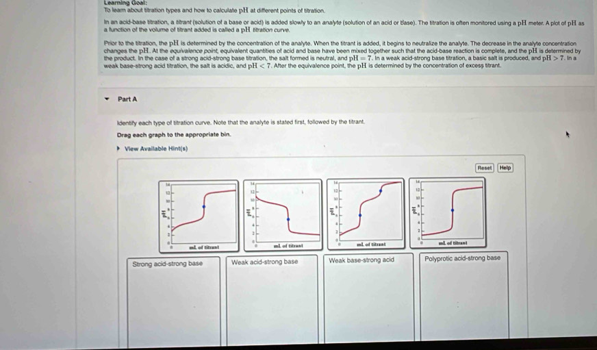 Learning Goal:
To lear about titration types and how to calculate pH at different points of titration.
In an acid-base titration, a titrant (solution of a base or acid) is added slowly to an analyfe (solution of an acid or base). The titration is often monitored using a pH meter. A plot of pH as
a function of the volume of titrant added is called a pH titration curve.
Prior to the titration, the pH is determined by the concentration of the analyte. When the titrant is added, it begins to neutralize the analyte. The decrease in the analyte concentration
changes the pH. At the equivalence point, equivalent quantities of acid and base have been mixed together such that the acid-base reaction is complete, and the pH is determined by
the product. In the case of a strong acid-strong base titration, the salt formed is neutral, and pH=7. In a weak acid-strong base titration, a basic salt is produced, and pH >7
weak base-strong acid titration, the salt is acidic, and pH <7</tex> . After the equivalence point, the pH is determined by the concentration of excess titrant. In a
Part A
ldentify each type of titration curve. Note that the analyte is stated first, followed by the titrant.
Drag each graph to the appropriate bin.
View Available Hint(s)
Reset Help
Strong acid-strong base Weak acid-strong base Weak base-strong acid Polyprotic acid-strong base