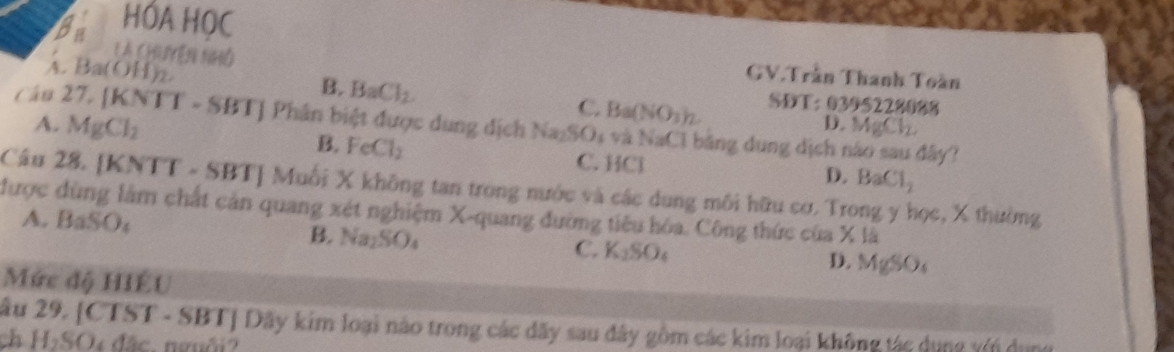 HÓA HOC
là chuyên nhó
GV.Trần Thanh Toàn
4. Ba(OH)_2. B. BaCl_2 C. Ba(NO_3)_2. SDT: 0395228088
Câu 27, (KNTT-SBT) J Phân biệt được dung dịch Na_2SO 4 và NaCl bảng dụng dịch nào sau đây?
D. ! AgCl_2
A. MgCl_2 B. FeCl_2 C. HCl D. BaCl_2
Câu 28. [KNTT-SBT] | Muỗi X không tan trong nước và các dung môi hữu cơ. Trong y học, X thường
được dùng lâm chất cản quang xét nghiệm X -quang đường tiêu hóa. Công thức của X là
A. BaSO_4
B. Na_2SO_4
C. K_2SO_4 D. MgSO_4
Mức độ HIÉU
âu 29. [CTST - SBT] Dãy kim loại nào trong các dãy sau đây gồm các kim loại không tác dụng vớn dụn
h H_2SO 150°