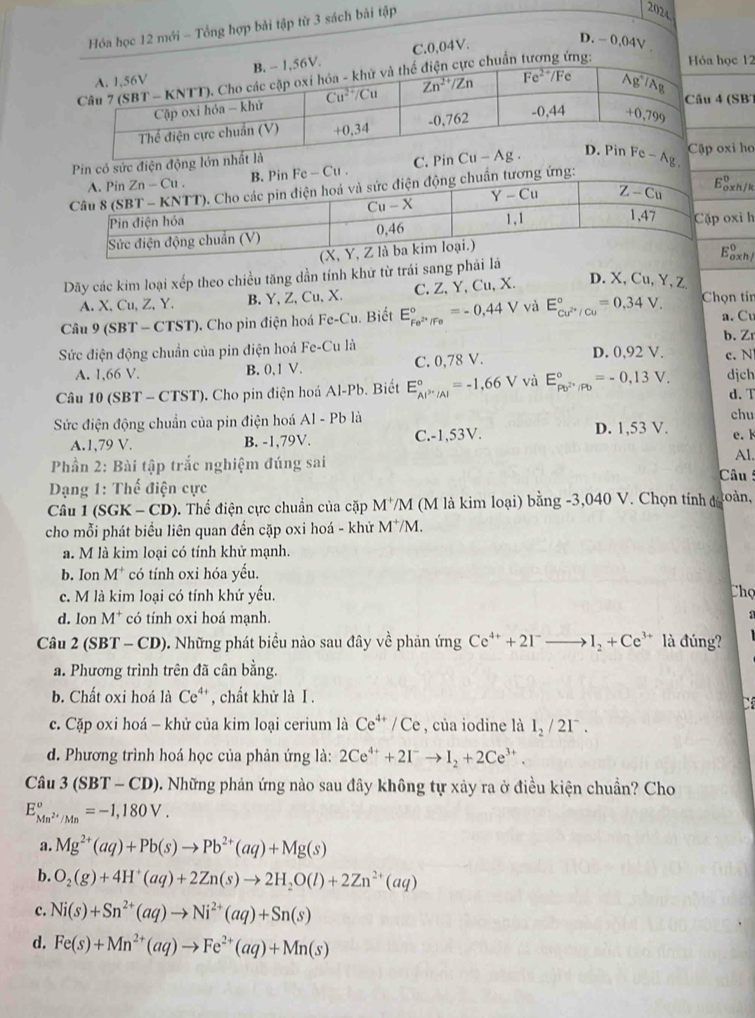Hóa học 12 mới - Tổng hợp bài tập từ 3 sách bài tập
2024.
C.0,04V.
D. - 0,04V .
uẩn ng:
ọc 12
(SB)
Pin có sứ
Fe-Cu.
xi ho
g:
h / k
oxi h
Dãy các kim loại xếp theo chiều tăng dần tính khử từ trái sang phải lá E_(ox)^0
A. X,Cu, Z, Y. B. Y, Z, Cu, X. C. Z, Y, Cu, X.
D. X, Cu, Y, Z.
Câu 9 (SBT - CTST). Cho pin điện hoá Fe-Cu. Biết E_Fe^(2+)/Fe^circ =-0,44V và E_cu^(2+)/cu^circ =0,34V. Chọn tín
a. Cu
b. Zr
Sức điện động chuẩn của pin điện hoá Fe-Cu D. 0,92 V. c. N
A. 1,66 V. B. 0, 1 V. C. 0,78 V.
Câu 10 (SBT -CTST). Cho pin điện hoá Al-Pb. Biết E_Al^(3+)/Al^circ =-1,66V và E_Pb^(2+)/Pb^circ =-0,13V. dịch
d. T
Sức điện động chuẩn của pin điện hoá Al-Pb là
chu
A.1,79 V. B. -1,79V. C.-1,53V. D. 1,53 V. e. 
Phần 2: Bài tập trắc nghiệm đúng sai
Al.
Câu
Dạng 1: Thế điện cực
Câu 1(SGK-CD). Thế điện cực chuẩn của cặp M^+/M (M là kim loại) bang-3,040V * Chọn tính đủn toàn,
cho mỗi phát biểu liên quan đến cặp oxi hoá - khử M^+/M.
a. M là kim loại có tính khử mạnh.
b. Ion M^+ có tính oxi hóa yếu.
c. M là kim loại có tính khứ yếu. Chọ
d. lon M^+ có tính oxi hoá mạnh.
a
Câu 2 (SBT - CD). Những phát biểu nào sau đây về phản ứng Ce^(4+)+2I^-to I_2+Ce^(3+) là đúng?
a. Phương trình trên đã cân bằng.
b. Chất oxi hoá là Ce ** , chất khử là I .
c. Cặp oxi hoá - khử của kim loại cerium là Ce^(4+)/Ce , của iodine là I_2/2I^-.
d. Phương trình hoá học của phản ứng là: 2Ce^(4+)+2I^-to I_2+2Ce^(3+).
Câu 3(SBT-CD) 0. Những phản ứng nào sau đây không tự xảy ra ở điều kiện chuẩn? Cho
E_Mn^(2+)/Mn^circ =-1,180V.
a. Mg^(2+)(aq)+Pb(s)to Pb^(2+)(aq)+Mg(s)
b. O_2(g)+4H^+(aq)+2Zn(s)to 2H_2O(l)+2Zn^(2+)(aq)
c. Ni(s)+Sn^(2+)(aq)to Ni^(2+)(aq)+Sn(s)
d. Fe(s)+Mn^(2+)(aq)to Fe^(2+)(aq)+Mn(s)