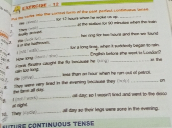 EXERCISE - 12 
or me verbe into the correct form of the past perfect continuous tense. 
_ 
for 12 hours when he woke us up. 
_ 
We (slcep) 
at the station for 90 minutes when the train 
2 They (wat) 
_ 
inally arived. 
her ring for two hours and then we found 
_ 
z in the bathroom. We (look for) 
for a long time, when it suddenly began to rain. 
3 4 English before she went to London? 
5 How long (leam / she) #(not / walk)_ 
6 Frank Sinatra caught the flu because he (sing) _in the 
rain too long. 
_ 
less than an hour when he ran out of petrol. 
Ha (drive) 
8. They were very fired in the evening because they (help) _on 
the farm aill day. 
all day; so I wasn't fired and went to the disco 
a 』 (not / work)_ 
at night. 
10. They (cycle) _all day so their legs were sore in the evening, 
future Continuous tene