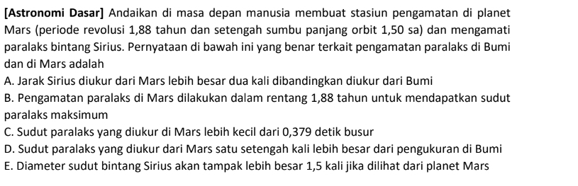 [Astronomi Dasar] Andaikan di masa depan manusia membuat stasiun pengamatan di planet
Mars (periode revolusi 1,88 tahun dan setengah sumbu panjang orbit 1,50 sa) dan mengamati
paralaks bintang Sirius. Pernyataan di bawah ini yang benar terkait pengamatan paralaks di Bumi
dan di Mars adalah
A. Jarak Sirius diukur dari Mars lebih besar dua kali dibandingkan diukur dari Bumi
B. Pengamatan paralaks di Mars dilakukan dalam rentang 1,88 tahun untuk mendapatkan sudut
paralaks maksimum
C. Sudut paralaks yang diukur di Mars lebih kecil dari 0,379 detik busur
D. Sudut paralaks yang diukur dari Mars satu setengah kali lebih besar dari pengukuran di Bumi
E. Diameter sudut bintang Sirius akan tampak lebih besar 1,5 kali jika dilihat dari planet Mars