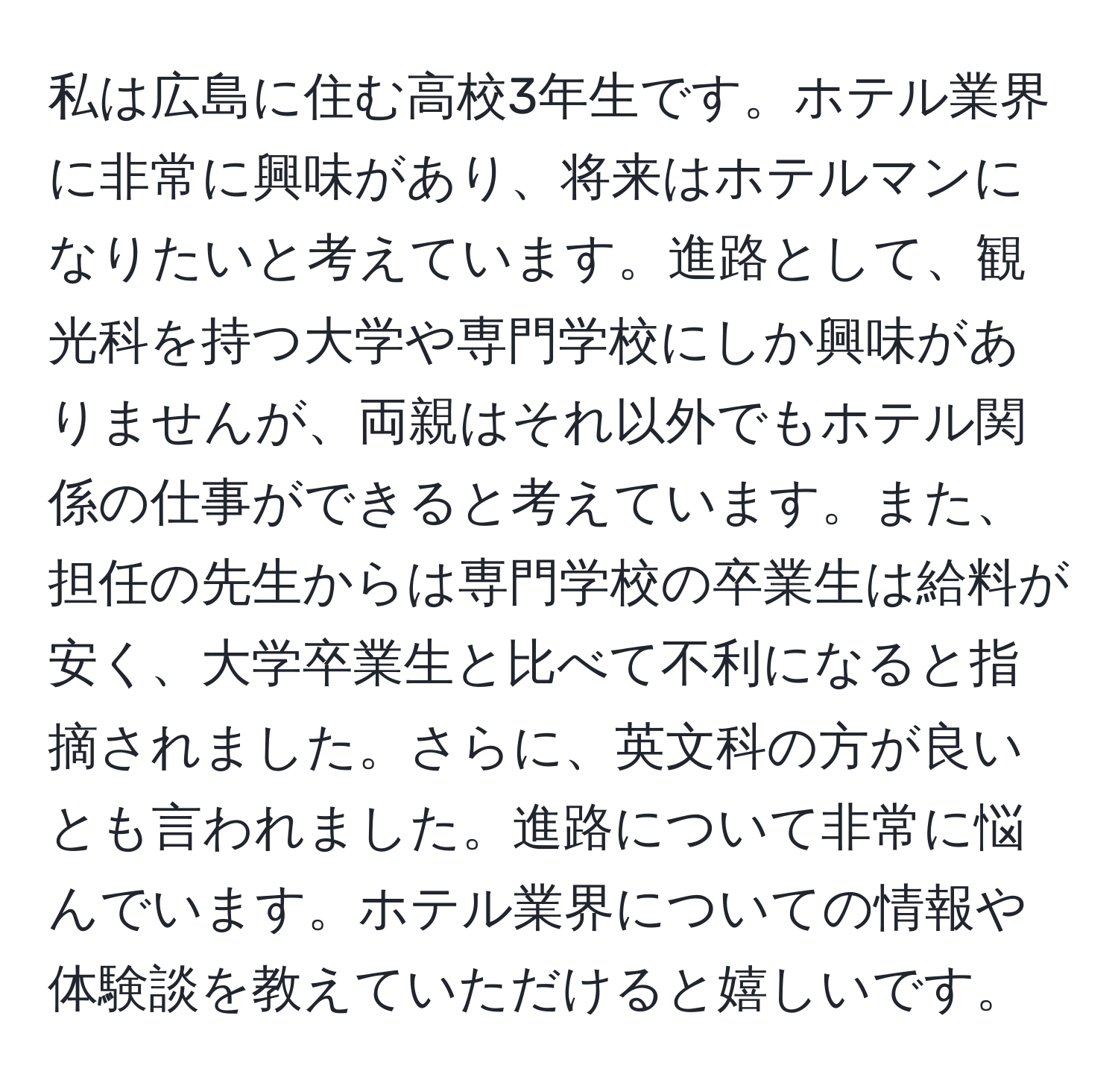 私は広島に住む高校3年生です。ホテル業界に非常に興味があり、将来はホテルマンになりたいと考えています。進路として、観光科を持つ大学や専門学校にしか興味がありませんが、両親はそれ以外でもホテル関係の仕事ができると考えています。また、担任の先生からは専門学校の卒業生は給料が安く、大学卒業生と比べて不利になると指摘されました。さらに、英文科の方が良いとも言われました。進路について非常に悩んでいます。ホテル業界についての情報や体験談を教えていただけると嬉しいです。