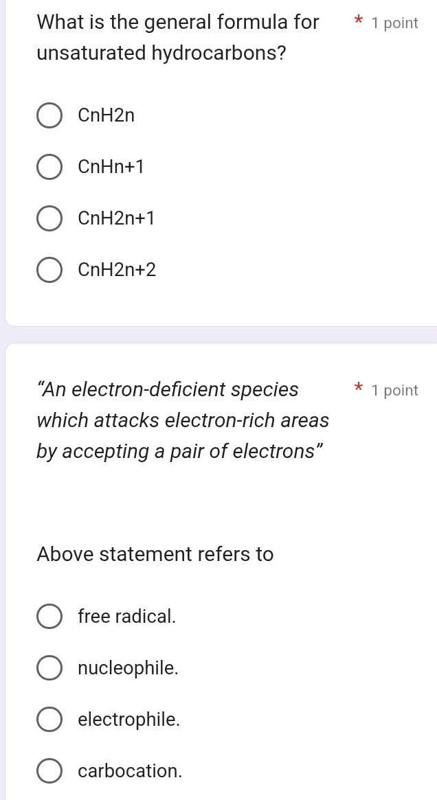 What is the general formula for * 1 point
unsaturated hydrocarbons?
CnH2r 1
CnHn+1
CnH2n+1
CnH2n+2
“An electron-deficient species 1 point
which attacks electron-rich areas
by accepting a pair of electrons”
Above statement refers to
free radical.
nucleophile.
electrophile.
carbocation.