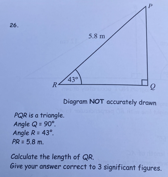 Diagram NOT accurately drawn
PQR is a triangle.
Angle Q=90°. 
Angle R=43°.
PR=5.8m. 
Calculate the length of QR. 
Give your answer correct to 3 significant figures.