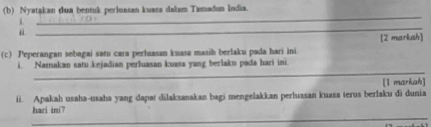 Nyatakan dua bentuk perinasan kuass dalam Tamadam India. 
i. 
_ 
i 
_ 
[2 markah] 
(c) Peperangan sebagaí satu cara perluasan kuasa masih berlaku pada harí ini 
_ 
i. Namakan satu kejadian perluasan kuasa yang berlaku pada hari ini. 
[1 markah] 
fi. Apakah usaha-usaha yang dapat dilaksanakan bagi mengelakkan perluasan kuasa terus berlaku di dunia 
_ 
hari ini?