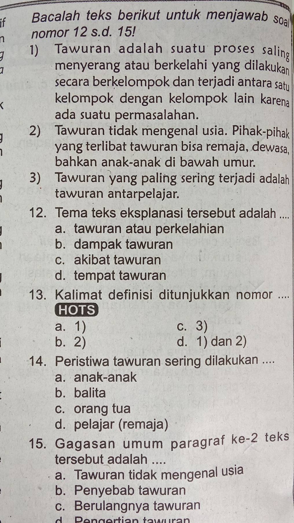 it
Bacalah teks berikut untuk menjawab soa
1 nomor 12 s.d. 15!
1) Tawuran adalah suatu proses saling
menyerang atau berkelahi yang dilakukan 
secara berkelompok dan terjadi antara satu
kelompok dengan kelompok lain karena 
ada suatu permasalahan.
2) Tawuran tidak mengenal usia. Pihak-pihak
yang terlibat tawuran bisa remaja, dewasa,
bahkan anak-anak di bawah umur.
3) Tawuran yang paling sering terjadi adalah
tawuran antarpelajar.
12. Tema teks eksplanasi tersebut adalah ....
a. tawuran atau perkelahian
b. dampak tawuran
c. akibat tawuran
d. tempat tawuran
13. Kalimat definisi ditunjukkan nomor ....
HOTS
a. 1) c. 3)
b. 2) d. 1) dan 2)
14. Peristiwa tawuran sering dilakukan ....
a. anak-anak
b.balita
c. orang tua
d. pelajar (remaja)
15. Gagasan umum paragraf ke -2 teks
tersebut adalah ....
a. Tawuran tidak mengenal usia
b. Penyebab tawuran
c. Berulangnya tawuran
R en g ertian taw ur an