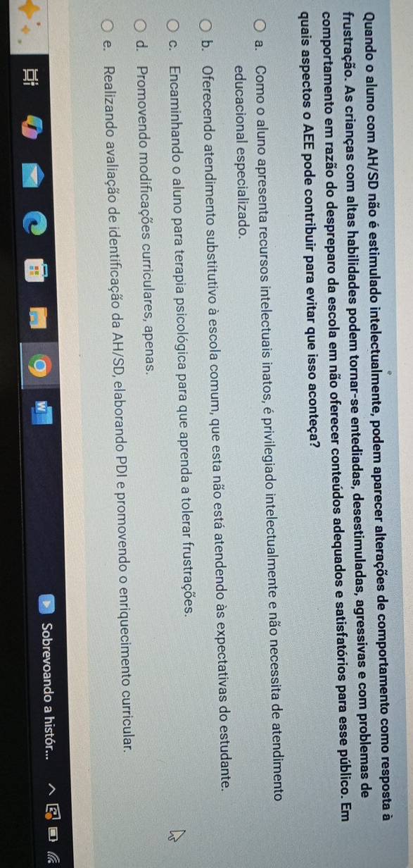 Quando o aluno com AH/SD não é estimulado intelectualmente, podem aparecer alterações de comportamento como resposta à
frustração. As crianças com altas habilidades podem tornar-se entediadas, desestimuladas, agressivas e com problemas de
comportamento em razão do despreparo da escola em não oferecer conteúdos adequados e satisfatórios para esse público. Em
quais aspectos o AEE pode contribuir para evitar que isso aconteça?
a. Como o aluno apresenta recursos intelectuais inatos, é privilegiado intelectualmente e não necessita de atendimento
educacional especializado.
b. Oferecendo atendimento substitutivo à escola comum, que esta não está atendendo às expectativas do estudante.
c. Encaminhando o aluno para terapia psicológica para que aprenda a tolerar frustrações.
d. Promovendo modificações curriculares, apenas.
e. Realizando avaliação de identificação da AH/SD, elaborando PDI e promovendo o enriquecimento curricular.
Sobrevoando a histór...