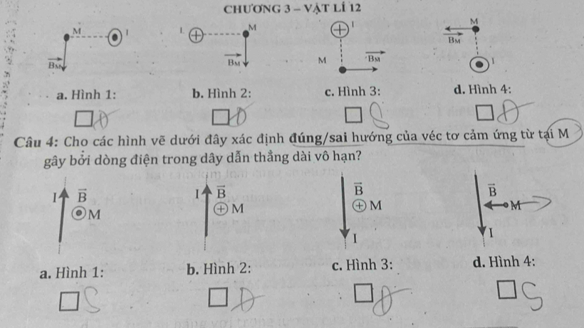 chương 3 - Vật lÍ 12
M I L M 1 M
Bm
vector B_M
vector B_M
M overline Bst
1
a. Hình 1: b. Hình 2: c. Hình 3: d. Hình 4:
Câu 4: Cho các hình vẽ dưới đây xác định đúng/sai hướng của véc tơ cảm ứng từ tại M
gây bởi dòng điện trong dây dẫn thẳng dài vô hạn?
I vector B
Ⅰ vector B
vector B
vector B
① M
M
+ M
M
1
1
a. Hình 1: b. Hình 2: c. Hình 3: d. Hình 4:
□ 
□