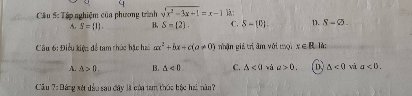 Tập nghiệm của phương trình sqrt(x^2-3x+1)=x-1 là:
A. S= 1. B. S= 2. C. S= 0. D. S=varnothing. 
Cầu 6: Điều kiện để tam thức bậc hai ax^2+bx+c(a!= 0) nhận giá trị âm với mọi x∈ R là:
A. △ >0. B. △ <0</tex>. C. △ <0</tex> và a>0. D. △ <0</tex> và a<0</tex>. 
Câu 7: Bảng xét dấu sau đây là của tam thức bậc hai nào?