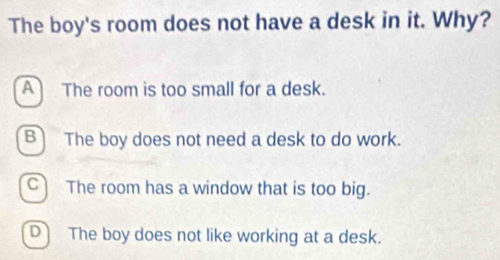 The boy's room does not have a desk in it. Why?
A The room is too small for a desk.
B] The boy does not need a desk to do work.
C The room has a window that is too big.
D The boy does not like working at a desk.