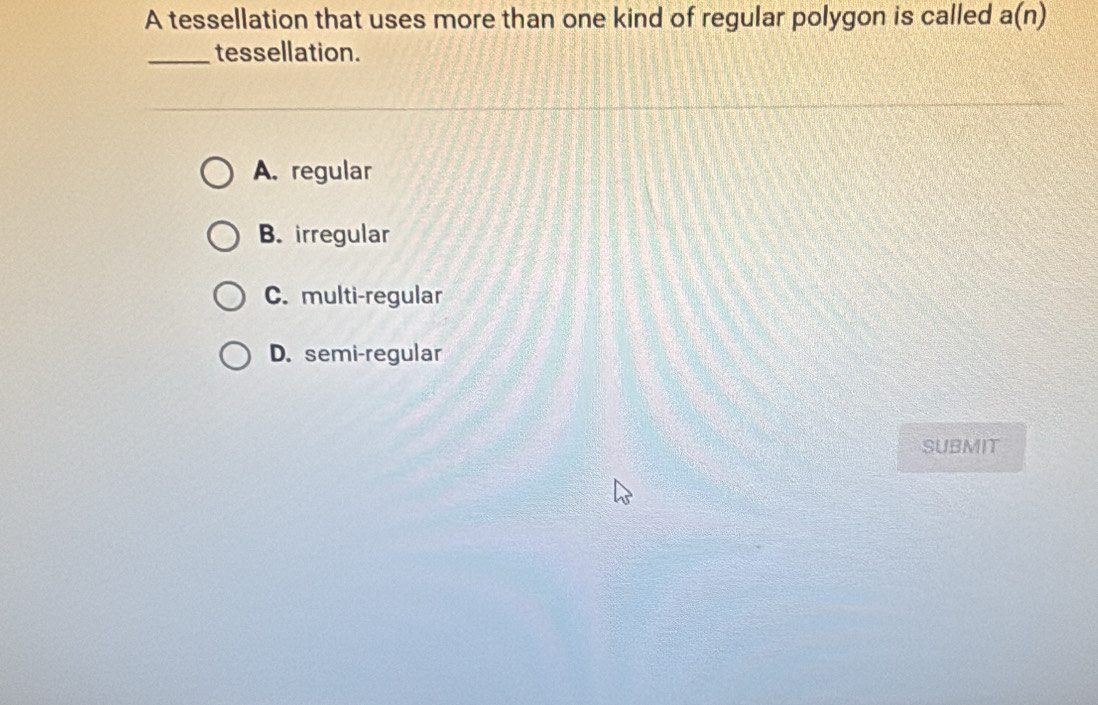 A tessellation that uses more than one kind of regular polygon is called a(n)
_tessellation.
A. regular
B. irregular
C. multi-regular
D. semi-regular
SUBMIT