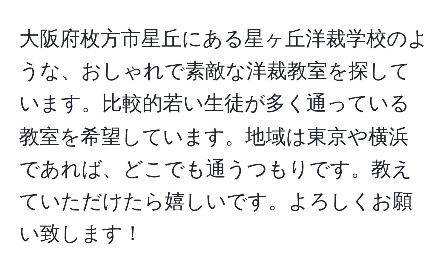 大阪府枚方市星丘にある星ヶ丘洋裁学校のような、おしゃれで素敵な洋裁教室を探しています。比較的若い生徒が多く通っている教室を希望しています。地域は東京や横浜であれば、どこでも通うつもりです。教えていただけたら嬉しいです。よろしくお願い致します！