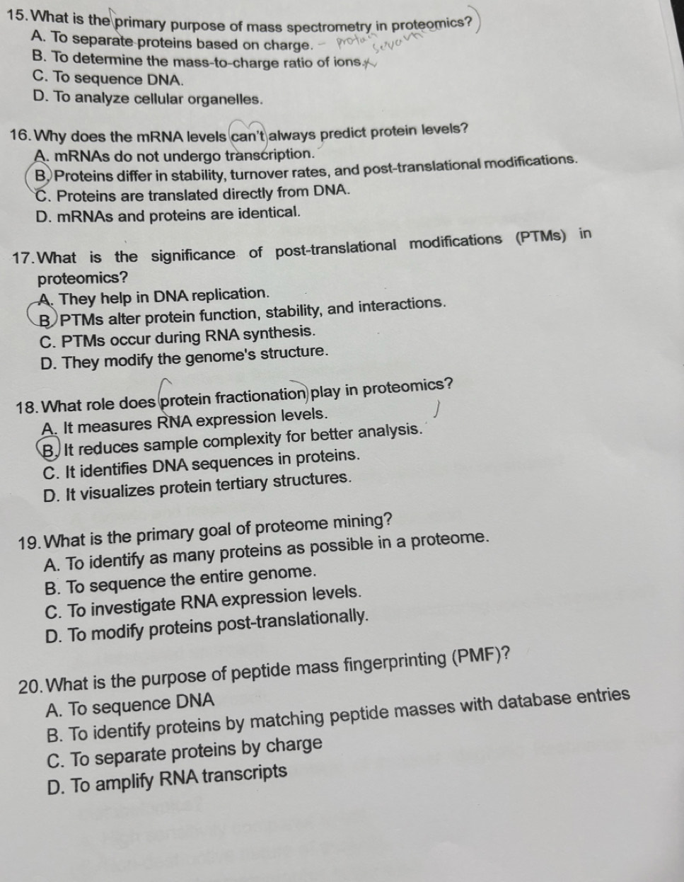 What is the primary purpose of mass spectrometry in proteomics?
A. To separate proteins based on charge.
B. To determine the mass-to-charge ratio of ions
C. To sequence DNA.
D. To analyze cellular organelles.
16. Why does the mRNA levels can't always predict protein levels?
A. mRNAs do not undergo transcription.
B.Proteins differ in stability, turnover rates, and post-translational modifications.
C. Proteins are translated directly from DNA.
D. mRNAs and proteins are identical.
17. What is the significance of post-translational modifications (PTMs) in
proteomics?
A. They help in DNA replication.
B PTMs alter protein function, stability, and interactions.
C. PTMs occur during RNA synthesis.
D. They modify the genome's structure.
18. What role does protein fractionation play in proteomics?
A. It measures RNA expression levels.
B. It reduces sample complexity for better analysis.
C. It identifies DNA sequences in proteins.
D. It visualizes protein tertiary structures.
19. What is the primary goal of proteome mining?
A. To identify as many proteins as possible in a proteome.
B. To sequence the entire genome.
C. To investigate RNA expression levels.
D. To modify proteins post-translationally.
20. What is the purpose of peptide mass fingerprinting (PMF)?
A. To sequence DNA
B. To identify proteins by matching peptide masses with database entries
C. To separate proteins by charge
D. To amplify RNA transcripts