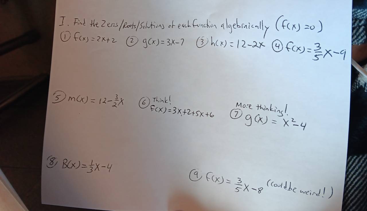 Fint the Zeas lets sol tions or each funchion algebraically (f(x)=0)
① f(x)=2x+2 (2) g(x)=3x-7 3 h(x)=12-2x ④ f(x)= 3/5 x-9
5 m(x)=12- 3/2 x
( Think!
f(x)=3x+2+5x+6
More thinking!
g(x)=x^2-4
8 B(x)= 1/3 x-4
f(x)= 3/5 x-8 (cooldbe weird! )