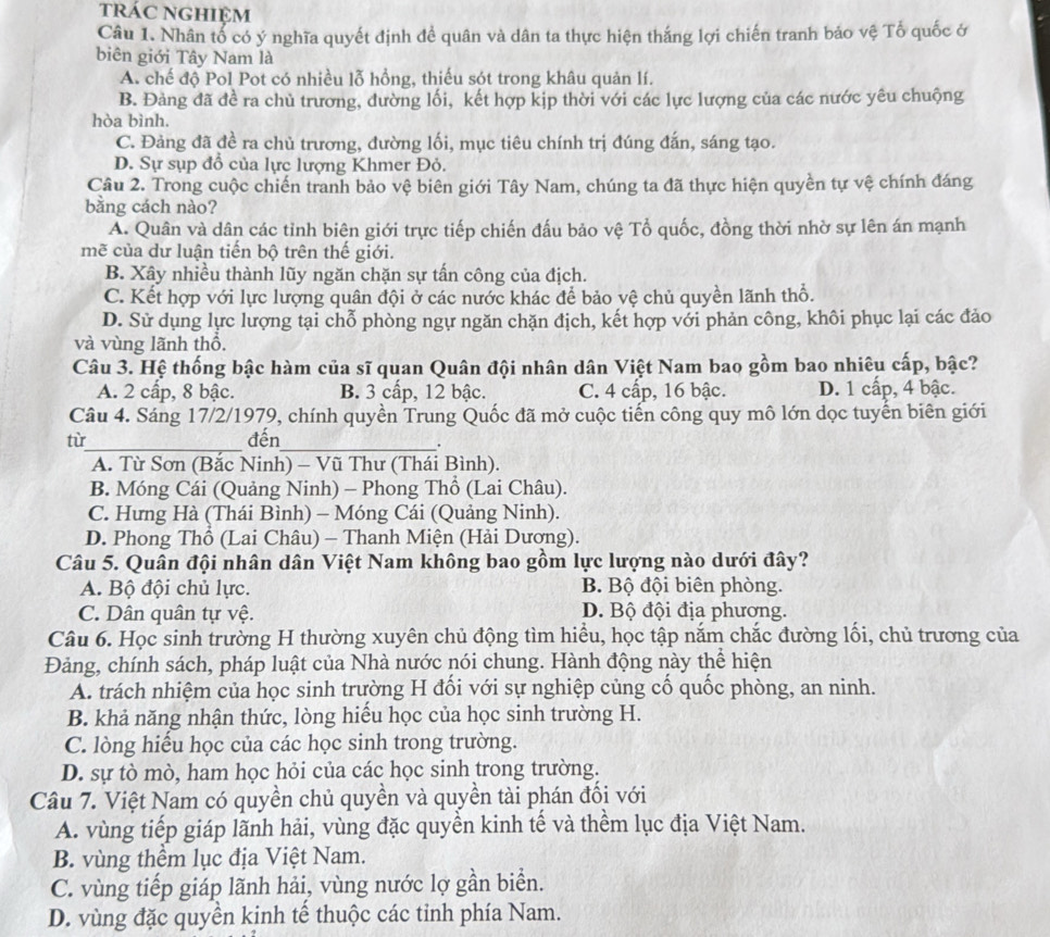 trác nghiệm
Câu 1. Nhân tổ có ý nghĩa quyết định đề quân và dân ta thực hiện thắng lợi chiến tranh bảo vệ Tổ quốc ở
biên giới Tây Nam là
A. chế độ Pol Pot có nhiều lỗ hồng, thiếu sót trong khâu quản lí.
B. Đảng đã đề ra chủ trương, đường lối, kết hợp kịp thời với các lực lượng của các nước yêu chuộng
hòa bình.
C. Đảng đã đề ra chủ trương, đường lối, mục tiêu chính trị đúng đắn, sáng tạo.
D. Sự sụp đồ của lực lượng Khmer Đỏ.
Câu 2. Trong cuộc chiến tranh bảo vệ biên giới Tây Nam, chúng ta đã thực hiện quyền tự vệ chính đáng
bằng cách nào?
A. Quân và dân các tỉnh biện giới trực tiếp chiến đấu bảo vệ Tổ quốc, đồng thời nhờ sự lên án mạnh
mẽ của dư luận tiến bộ trên thế giới.
B. Xây nhiều thành lũy ngăn chặn sự tấn công của địch.
C. Kết hợp với lực lượng quân đội ở các nước khác để bảo vệ chủ quyền lãnh thổ.
D. Sử dụng lực lượng tại chỗ phòng ngự ngăn chặn địch, kết hợp với phản công, khôi phục lại các đảo
và vùng lãnh thổ.
Câu 3. Hệ thống bậc hàm của sĩ quan Quân đội nhân dân Việt Nam bao gồm bao nhiêu cấp, bậc?
A. 2 cấp, 8 bậc. B. 3 cấp, 12 bậc. C. 4 cấp, 16 bậc. D. 1 cấp, 4 bậc.
Câu 4. Sáng 17/2/1979, chính quyền Trung Quốc đã mở cuộc tiến công quy mô lớn dọc tuyến biên giới
từ_ đến_
.
A. Từ Sơn (Bắc Ninh) - Vũ Thư (Thái Bình).
B. Móng Cái (Quảng Ninh) - Phong Thổ (Lai Châu).
C. Hưng Hà (Thái Bình) - Móng Cái (Quảng Ninh).
D. Phong Thổ (Lai Châu) - Thanh Miện (Hải Dương).
Câu 5. Quân đội nhân dân Việt Nam không bao gồm lực lượng nào dưới đây?
A. Bộ đội chủ lực. B. Bộ đội biên phòng.
C. Dân quân tự vệ. D. Bộ đội địa phương.
Câu 6. Học sinh trường H thường xuyên chủ động tìm hiều, học tập nắm chắc đường lối, chủ trương của
Đảng, chính sách, pháp luật của Nhà nước nói chung. Hành động này thể hiện
A. trách nhiệm của học sinh trường H đối với sự nghiệp củng cố quốc phòng, an ninh.
B. khả năng nhận thức, lòng hiểu học của học sinh trường H.
C. lòng hiểu học của các học sinh trong trường.
D. sự tò mò, ham học hỏi của các học sinh trong trường.
Câu 7. Việt Nam có quyền chủ quyền và quyền tài phán đối với
A. vùng tiếp giáp lãnh hải, vùng đặc quyển kinh tế và thềm lục địa Việt Nam.
B. vùng thểm lục địa Việt Nam.
C. vùng tiếp giáp lãnh hải, vùng nước lợ gần biển.
D. vùng đặc quyền kinh tế thuộc các tinh phía Nam.