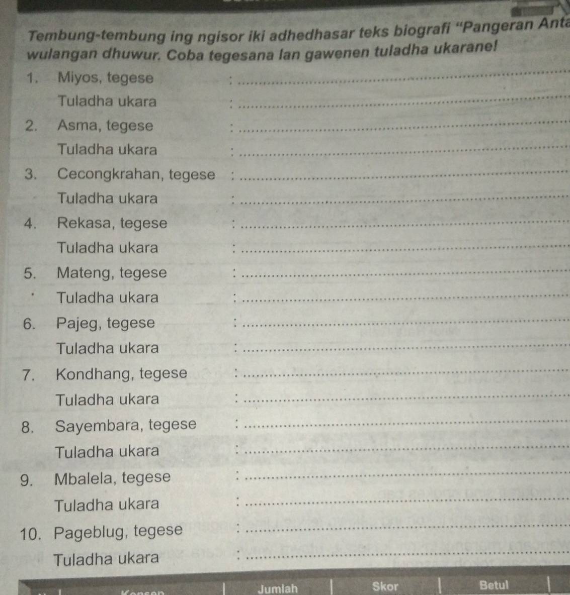 Tembung-tembung ing ngisor iki adhedhasar teks biografi “Pangeran Anta 
wulangan dhuwur. Coba tegesana lan gawenen tuladha ukarane! 
1. Miyos, tegese 
_ 
Tuladha ukara 
_ 
2. Asma, tegese . 
_ 
Tuladha ukara : 
_ 
3. Cecongkrahan, tegese : 
_ 
Tuladha ukara : 
_ 
4. Rekasa, tegese 
_ 
Tuladha ukara_ 
5. Mateng, tegese : 
_ 
Tuladha ukara 
_ 
6. Pajeg, tegese 
_ 
Tuladha ukara 
_ 
7. Kondhang, tegese 
_ 
Tuladha ukara 
_ 
8. Sayembara, tegese : 
_ 
Tuladha ukara : 
_ 
9. Mbalela, tegese 
. 
_ 
Tuladha ukara : 
_ 
10. Pageblug, tegese : 
_ 
Tuladha ukara : 
_ 
Jumlah Skor Betul