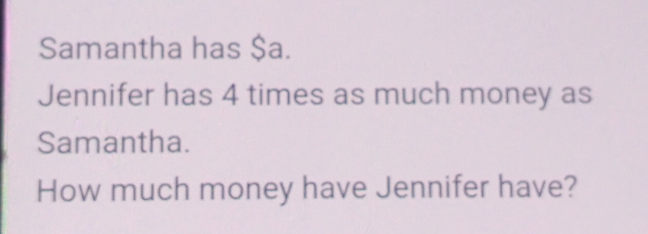 Samantha has $a. 
Jennifer has 4 times as much money as 
Samantha. 
How much money have Jennifer have?