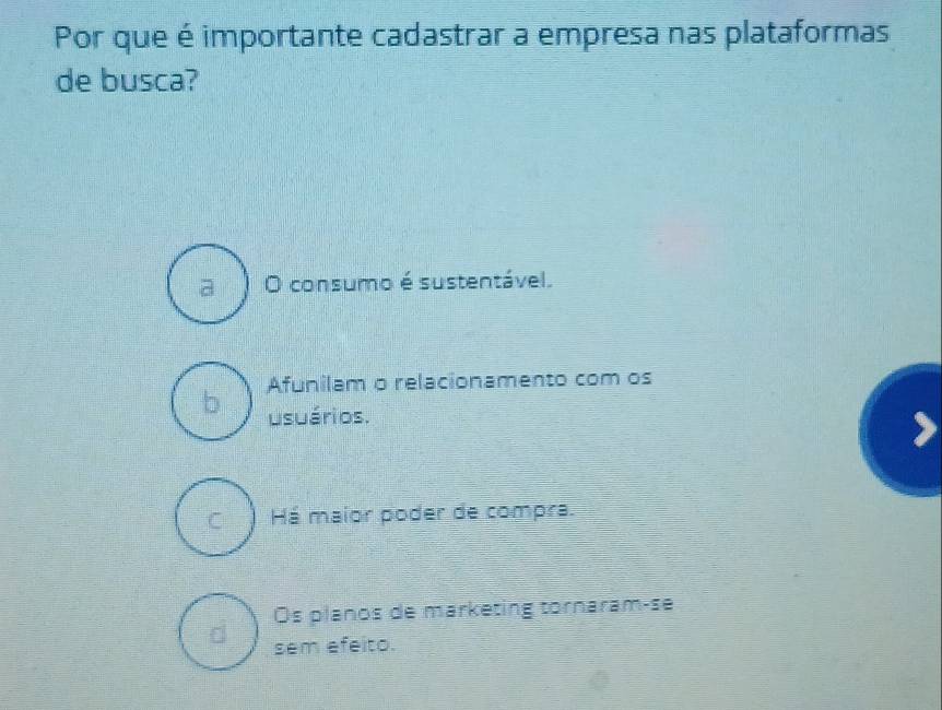 Por que é importante cadastrar a empresa nas plataformas
de busca?
a O consumo é sustentável.
Afunilam o relacionamento com os
b usuários.
C Há maior poder de compra.
Os planos de marketing tornaram-se
sem efeito.