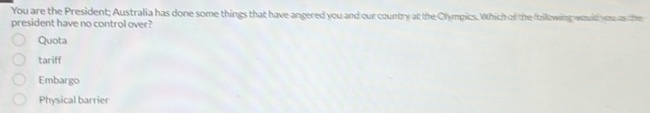 You are the President; Australia has done some things that have angered you and our country at the Olympics. Which of the following would you as the
president have no control over?
Quota
tariff
Embargo
Physical barrier