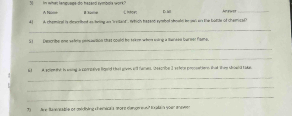 In what language do hazard symbols work?
A None B Some C Most D All Answer_
4) A chemical is described as being an ‘irritant’. Which hazard symbol should be put on the bottle of chemical?
_
5) Describe one safety precaution that could be taken when using a Bunsen burner flame.
_
_
6) A scientist is using a corrosive liquid that gives off fumes. Describe 2 safety precautions that they should take.
_
_
_
7) Are flammable or oxidising chemicals more dangerous? Explain your answer