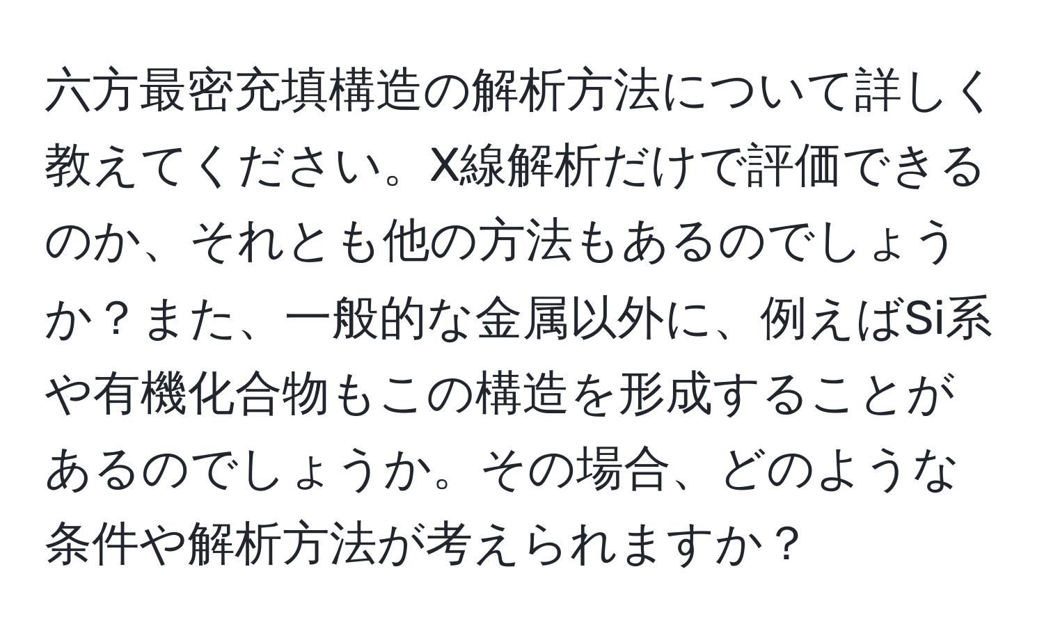 六方最密充填構造の解析方法について詳しく教えてください。X線解析だけで評価できるのか、それとも他の方法もあるのでしょうか？また、一般的な金属以外に、例えばSi系や有機化合物もこの構造を形成することがあるのでしょうか。その場合、どのような条件や解析方法が考えられますか？