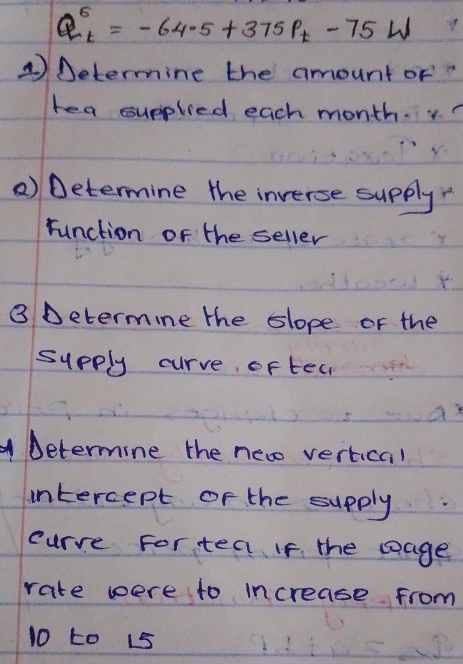 Q_t^(6=-64.5+375P_t)-75W
④ Determine the amount of" 
tea supplied each month. y 
() Determine the inverse supply 
runction of the seller 
③ Determine the slope or the 
sypply curve, of tea 
Determine the new vertical 
intercept of the supply 
curre For tea If. the soage 
rate were to increase from
10 to 15