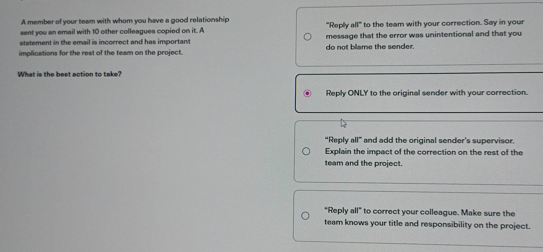 A member of your team with whom you have a good relationship
sent you an email with 10 other colleagues copied on it. A "Reply all" to the team with your correction. Say in your
statement in the email is incorrect and has important message that the error was unintentional and that you
do not blame the sender.
implications for the rest of the team on the project.
What is the best action to take?
Reply ONLY to the original sender with your correction.
“Reply all” and add the original sender’s supervisor.
Explain the impact of the correction on the rest of the
team and the project.
“Reply all” to correct your colleague. Make sure the
team knows your title and responsibility on the project.