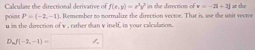 Calculate the directional derivative of f(x,y)=x^3y^3 in the direction of v=-2i+3j at the 
point P=(-2,-1). Remember to normalize the direction vector. That is, use the unit vector
u in the direction of v , rather than v itself, in your calculation.
D_nf(-2,-1)=□