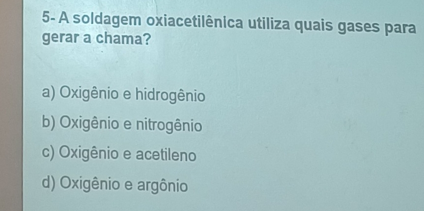 5- A soldagem oxiacetilênica utiliza quais gases para
gerar a chama?
a) Oxigênio e hidrogênio
b) Oxigênio e nitrogênio
c) Oxigênio e acetileno
d) Oxigênio e argônio