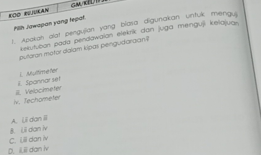 GM/KELIP
KOD RUJUKAN
Pilih Jawapan yang tepat.
1. Apakah alat pengujian yang biasa digunakan untuk mengu
kekutuban pada pendawaian elekrik dan juga menguji kelajuar 
putaran motor dalam kipas pengudaraan?
i. Multimeter
iii. Spannar set
iiiii. Velocimeter
iv. Techometer
A. i,ii dan ii
B. i,ii dan iv
C. i,iii dan iv
D. i,iii dan iv