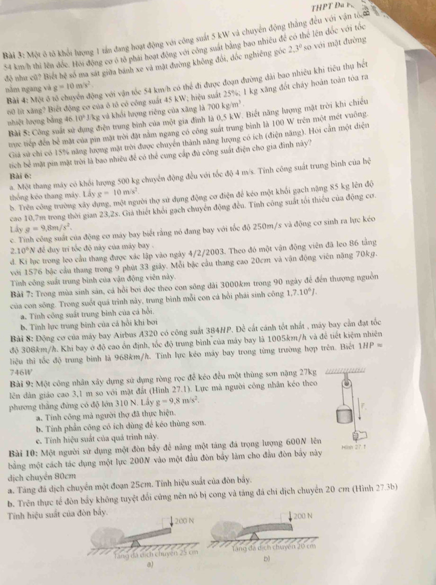 THPT Đa b
Bài 3: Một ô tô khổi lượng 1 tấn đang hoạt động với công suất 5 kW và chuyển động thắng đều với vận tốa
54 km/h thi lên đốc. Hỏi động cơ ó tô phải hoạt động với công suất bằng bao nhiều đề có thể lên đốc với tốc
độ như củ? Biết hệ só ma sát giữa bánh xe và mặt đường không đổi, dóc nghiêng góc 2.3° so với mặt đường
Bài 4: Một ô tổ chuyển động với vận tốc 54 km/h có thể đi được đoạn đường dài bao nhiêu khi tiểu thụ hết
nằm ngang và g=10m/s^2.
00 lt xăng? Biết động cơ của ó tó có công suất 45 kW; hiệu suất 25%; 1 kg xăng đốt cháy hoàn toàn tóa ra
nhiệt lượng bằng 46. 10^6J/kg : và khối lượng riêng của xăng là 700kg/m^3.
Bài 5: Công suất sử triện trung bình của một gia đình là 0,5 kW. Biết năng lượng mặt trời khi chiếu
trực tiếp đến bể mặt của pin mặt trời đặt nằm ngang có công suất trung bình là 100 W trên một mét vuông.
Giả sử chi có 15% năng lượng mặt trời được chuyển thành năng lượng có ích (điện năng). Hói cần một diện
tíich bề mặt pin mặt trời là bao nhiều để có thể cung cấp đủ công suất điện cho gia đình này?
a. Một thang máy có khối lượng 500 kg chuyển động đều với tốc độ 4 m/s. Tính công suất trung bình của hhat c
Bài 6:
thống kẻo thang máy. Lấy g=10m/s^2.
b. Trên công trường xây dựng, một người thợ sử dụng động cơ điện để kéo một khối gạch nặng 85 kg lên độ
cao 10,7m trong thời gian 23,2s. Giả thiết khối gạch chuyển động đều. Tính công suất tối thiếu của động cơ.
Lấy g=9,8m/s^2.
c. Tỉnh công suất của động cơ máy bay biết rằng nó đang bay với tốc độ 250m/s và động cơ sinh ra lực kéo.10^6N để duy trí tốc độ này của máy bay .
đ. Ki lục trong leo cầu thang được xác lập vào ngày 4/2/2003. Theo đó một vận động viên đã leo 86 tằng
với 1576 bậc cầu thang trong 9 phút 33 giây. Mỗi bậc cầu thang cao 20cm và vận động viên nặng 70kg.
Tính công suất trung bình của vận động viên này.
Bài 7: Trong mùa sinh sản, cá hồi bơi dọc theo con sông dài 3000km trong 90 ngày để đến thượng nguồn
của con sông. Trong suốt quá trình này, trung bình mỗi con cá hồi phái sinh công 1,7.10^6J.
a. Tính công suất trung binh của cá hồi,
b. Tỉnh lực trung binh của cá hồi khí bơi
Bài 8: Động cơ của máy bay Airbus A320 có công suất 384HP. Đề cất cánh tốt nhất , máy bay cần đạt tốc
độ 308km/h. Khi bay ở độ cao ổn định, tốc độ trung bình của máy bay là 1005km/h và đề tiết kiệm nhiên
liệu thì tốc độ trung bình là 968km/h. Tính lực kéo máy bay trong từng trường hợp trên. Biết 1HPapprox
746W
Bài 9: Một công nhân xây dựng sử dụng ròng rọc để kéo đều một thùng sơn nặng 27kg ''''
lên dàn giáo cao 3,1 m so với mặt đất (Hình 27.1). Lực mà người công nhân kéo theo
phương thắng đứng có độ lớn 310 N. Lây g=9,8m/s^2.
a. Tính công mà người thợ đã thực hiện.
b. Tỉnh phần công có ích dùng để kéo thùng sơn.
c. Tính hiệu suất của quả trình này.
Bài 10: Một người sử dụng một đòn bấy để nâng một tảng đá trọng lượng 600N lên
bằng một cách tác dụng một lực 200N vào một đầu đòn bầy làm cho đầu đòn bẩy này Hinh 27 1
dịch chuyển 80cm
a. Tăng đá dịch chuyển một đoạn 25cm. Tính hiệu suất của đòn bầy.
b. Trên thực tế đòn bấy không tuyệt đối cứng nên nó bị cong và tảng đá chí dịch chuyển 20 cm (Hình 27.3b)
Tính hiệu suất của đòn bầy.
,200 N
chuyên 25 cm
a)