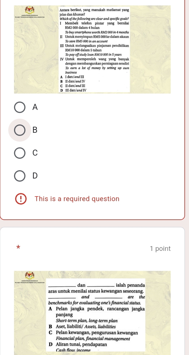 Antara berikut, yang manakah matlamat yang
jelas dan khusus?
Which of the following are clear and specific goals?
I Membeli telefon pintar yang bernilai
RM2 000 dalam 4 bulan
To buy smartphone worth RM2 000 in 4 months
II Untuk menyimpan RM5 000 ke dalam akaun
To save RM5 000 in an account
III Untuk melangsaikan pinjaman pendidikan
RM10 000 dalam 5 tahun
To pay off study loan RM10 000 in 5 years
IV Untuk memperoleh wang yang banyak
dengan membangunkan perniagaan sendiri
To earn a lot of money by setting up own
business
A I dan/and III
B II dan/and IV
C II dan/and III
D III dan/and IV
A
B
C
D
I This is a required question
*
1 point
_dan _ialah penanda
aras untuk menilai status kewangan seseorang.
_and _are the
benchmarks for evaluating one’s financial status.
A Pelan jangka pendek, rancangan jangka
panjang
Short-term plan, long-term plan
B Aset, liabiliti/ Assets, liabilities
C Pelan kewangan, pengurusan kewangan
Financial plan, financial management
D Aliran tunai, pendapatan
Cash flow income