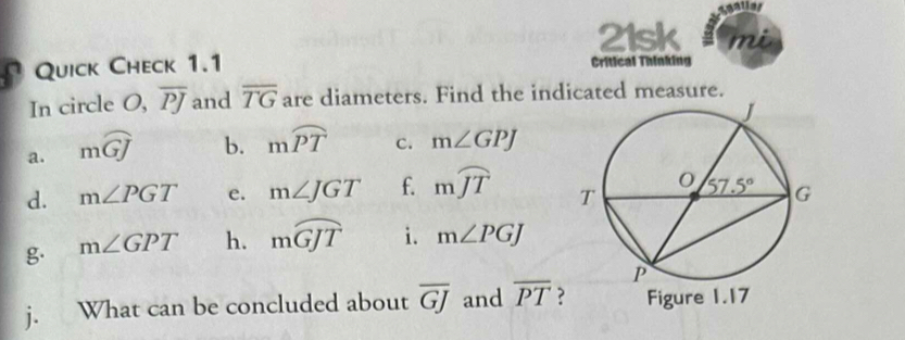 21sk mu
Quick Check 1.1 Critical Thinking
In circle O, overline PJ and overline TG are diameters. Find the indicated measure.
a. mwidehat GJ b. mwidehat PT c. m∠ GPJ
d. m∠ PGT e. m∠ JGT f. mwidehat JT
g. m∠ GPT h. mwidehat GJT i. m∠ PGJ
j. What can be concluded about overline GJ and overline PT ?