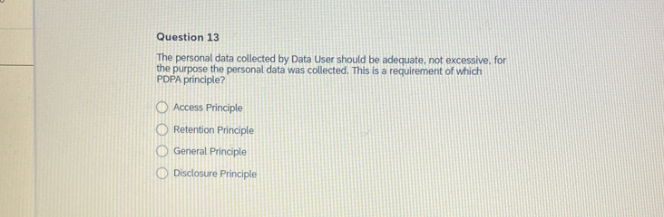 The personal data collected by Data User should be adequate, not excessive, for
the purpose the personal data was collected. This is a requirement of which
PDPA principle?
Access Principle
Retention Principle
General Principle
Disclosure Principle