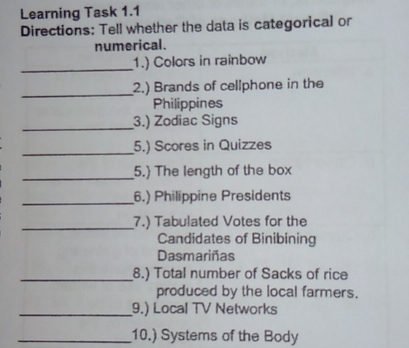 Learning Task 1.1
Directions: Tell whether the data is categorical or
numerical.
1.) Colors in rainbow
2.) Brands of cellphone in the
Philippines
3.) Zodiac Signs
5.) Scores in Quizzes
5.) The length of the box
6.) Philippine Presidents
7.) Tabulated Votes for the
Candidates of Binibining
Dasmarinas
8.) Total number of Sacks of rice
produced by the local farmers.
9.) Local TV Networks
10.) Systems of the Body