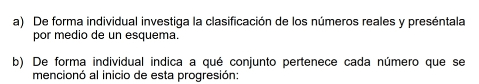 De forma individual investiga la clasificación de los números reales y preséntala 
por medio de un esquema. 
b) De forma individual indica a qué conjunto pertenece cada número que se 
mencionó al inicio de esta progresión: